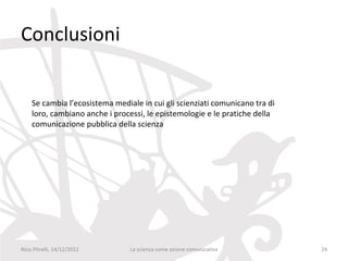 Conclusioni


    Se cambia l’ecosistema mediale in cui gli scienziati comunicano tra di
    loro, cambiano anche i processi, le epistemologie e le pratiche della
    comunicazione pubblica della scienza




Nico Pitrelli, 14/12/2012       La scienza come azione comunicativa          24
 