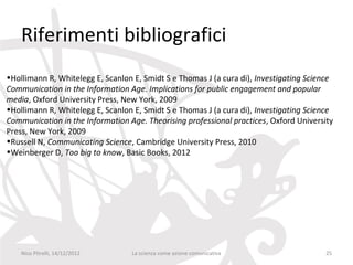 Riferimenti bibliografici
•Hollimann R, Whitelegg E, Scanlon E, Smidt S e Thomas J (a cura di), Investigating Science
Communication in the Information Age. Implications for public engagement and popular
media, Oxford University Press, New York, 2009
•Hollimann R, Whitelegg E, Scanlon E, Smidt S e Thomas J (a cura di), Investigating Science
Communication in the Information Age. Theorising professional practices, Oxford University
Press, New York, 2009
•Russell N, Communicating Science, Cambridge University Press, 2010
•Weinberger D, Too big to know, Basic Books, 2012




    Nico Pitrelli, 14/12/2012     La scienza come azione comunicativa                    25
 