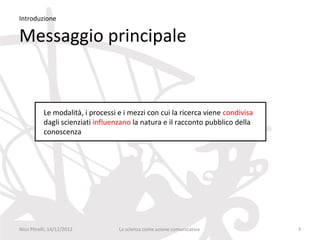 Introduzione

Messaggio principale


           Le modalità, i processi e i mezzi con cui la ricerca viene condivisa
           dagli scienziati influenzano la natura e il racconto pubblico della
           conoscenza




Nico Pitrelli, 14/12/2012          La scienza come azione comunicativa            3
 