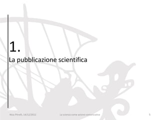 1.
La pubblicazione scientifica




Nico Pitrelli, 14/12/2012   La scienza come azione comunicativa   5
 
