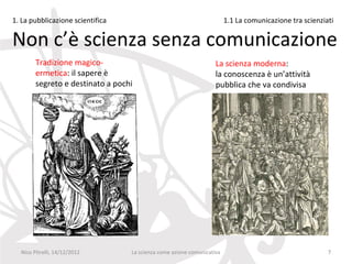 1. La pubblicazione scientifica                                         1.1 La comunicazione tra scienziati

Non c’è scienza senza comunicazione
        Tradizione magico-                                         La scienza moderna:
        ermetica: il sapere è                                      la conoscenza è un’attività
        segreto e destinato a pochi                                pubblica che va condivisa




  Nico Pitrelli, 14/12/2012       La scienza come azione comunicativa                                    7
 