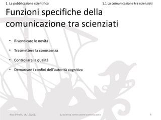 1. La pubblicazione scientifica                                         1.1 La comunicazione tra scienziati

Funzioni specifiche della
comunicazione tra scienziati
  • Rivendicare le novità

  • Trasmettere la conoscenza

  • Controllare la qualità

  • Demarcare i confini dell’autorità cognitiva




  Nico Pitrelli, 14/12/2012       La scienza come azione comunicativa                                    9
 
