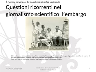 2. Norme e convenzioni del giornalismo scientifico tradizionale

Questioni ricorrenti nel
giornalismo scientifico: l’embargo




        Edwin E. Slosson, a sinistra ,e Watson Davis, l’altro uomo nella foto , sono gli “inventori “ dell’embargo nel giornalismo scientifico. Per saperne di
        più: http://embargowatch.wordpress.com/2010/03/29/when-did-scientific-embargoes-start/
        Fonte della foto: The Smithsonian Institution http://siarchives.si.edu/findingaids/faru7091.htm




                                                      Introduzione. Giornalismo scientifico:
Nico Pitrelli, 13/03/2013                                                                                                                                  15
                                                            tradizione e sfide attuali
 