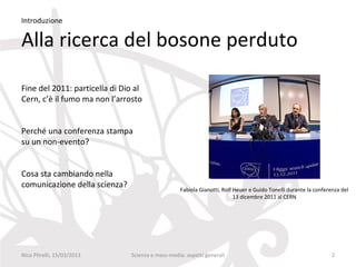 Introduzione

Alla ricerca del bosone perduto

Fine del 2011: particella di Dio al
Cern, c’è il fumo ma non l’arrosto


Perché una conferenza stampa
su un non-evento?


Cosa sta cambiando nella
comunicazione della scienza?                      Fabiola Gianotti, Rolf Heuer e Guido Tonelli durante la conferenza del
                                                                         13 dicembre 2011 al CERN




Nico Pitrelli, 15/03/2013      Scienza e mass-media: aspetti generali                                            2
 