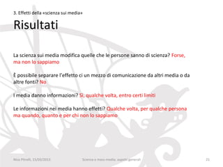 3. Effetti della «scienza sui media»

Risultati

La scienza sui media modifica quelle che le persone sanno di scienza? Forse,
ma non lo sappiamo

È possibile separare l’effetto ci un mezzo di comunicazione da altri media o da
altre fonti? No

I media danno informazioni? Sì, qualche volta, entro certi limiti

Le informazioni nei media hanno effetti? Qualche volta, per qualche persona
ma quando, quanto e per chi non lo sappiamo




Nico Pitrelli, 15/03/2013          Scienza e mass-media: aspetti generali         21
 