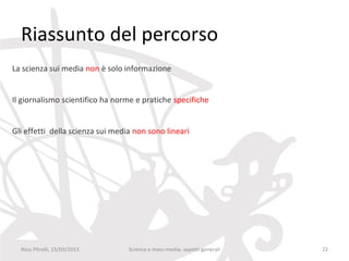Riassunto del percorso
La scienza sui media non è solo informazione


Il giornalismo scientifico ha norme e pratiche specifiche


Gli effetti della scienza sui media non sono lineari




  Nico Pitrelli, 15/03/2013       Scienza e mass-media: aspetti generali   22
 