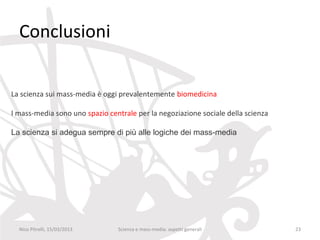 Conclusioni


La scienza sui mass-media è oggi prevalentemente biomedicina

I mass-media sono uno spazio centrale per la negoziazione sociale della scienza

La scienza si adegua sempre di più alle logiche dei mass-media




  Nico Pitrelli, 15/03/2013     Scienza e mass-media: aspetti generali            23
 