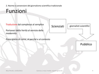 2. Norme e convenzioni del giornalismo scientifico tradizionale

Funzioni

Traduzione dal complesso al semplice
                                                       Scienziati          giornalisti scientifici
Portavoci della Verità al servizio della
modernità

Poco spazio al come, al perché e al contesto

                                                                                       Pubblico




Nico Pitrelli, 15/03/2013         Scienza e mass-media: aspetti generali                             9
 