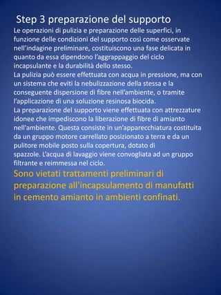 Il trattamento preliminare che non prevede il lavaggio, è effettuato con antivegetativo biocida, applicato sulla superficie con pompa airless (spruzzo senza aria) o nebulizzazione a bassapressione.Tale trattamento è realizzato solo nel caso del rivestimento incapsulante di Tipo A ai sensi del D.M. 20/8/1999 (a vista all’esterno).Lesioni o crepe del supportoEventuali lesioni o crepe nelle lastre possono essere eliminate mediante l’applicazione, successiva al trattamento preliminare, di resina stirolo acrilica con armatura in fibra di vetro ingrado di ancorarsi tenacemente alla lastra sottostante.