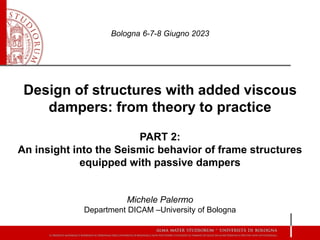 Design of structures with added viscous
dampers: from theory to practice
PART 2:
An insight into the Seismic behavior of frame structures
equipped with passive dampers
Michele Palermo
Department DICAM –University of Bologna
Bologna 6-7-8 Giugno 2023
 