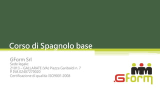 Corso di Spagnolo base
GForm Srl
Sede legale:
21013 – GALLARATE (VA) Piazza Garibaldi n. 7
P. IVA 02407270020
Certificazione di qualità: ISO9001:2008
 