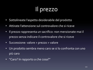 Il prezzo
• Sottolineate l’aspetto desiderabile del prodotto
• Attirate l’attenzione sul controvalore che si riceve
• Il prezzo rappresenta un sacrifico: non menzionate mai il
prezzo senza indicare il controvalore che si riceve
• Successione: valore > prezzo > valore
• Un prodotto sembra meno caro se si lo confronta con uno
più caro
• “Caro? In rapporto a che cosa?”
102
 