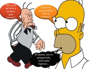 “Ma come
hai fatto a
perdere
quel
cliente?”
Perché lei
cosa avrebbe
fatto di
diverso?”
Mi spiace, non so
spiegarmelo,
sono stato
ingenuo …
 