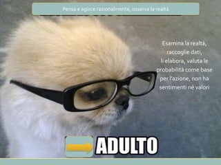 Pensa e agisce razionalmente, osserva la realtà
Esamina la realtà,
raccoglie dati,
li elabora, valuta le
probabilità come base
per l’azione, non ha
sentimenti né valori
 