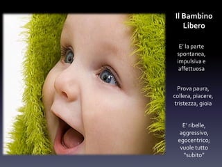 Il Bambino
Libero
E’ la parte
spontanea,
impulsiva e
affettuosa
Prova paura,
collera, piacere,
tristezza, gioia
E’ ribelle,
aggressivo,
egocentrico;
vuole tutto
“subito”
 