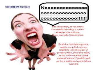 Da bambina Mary, se non poteva
avere quello che voleva, si buttava
sul pavimento e scalciava.
Allora, sua madre l’accontentava.
Da adulta, diventata segretaria,
quando una volta le vennero
respinte le sue richieste per un
periodo di ferie, gridò “Io le voglio,
se non me le concedete potete
andare all’inferno”. E picchiò i piedi
per terra, sbattendo la porta del suo
superiore.
Presentazione di un caso
 