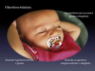 Un bambino non sa cosa è
giusto o sbagliato
Quando il genitore sorride
= giusto
Quando un genitore
reagisce adirato = sbagliato
Il Bambino Adattato
 
