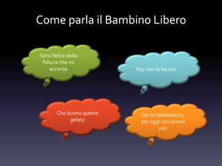 Come parla il Bambino Libero
Sono felice della
fiducia che mi
accorda No, non lo faccio!
Che buono questo
gelato
Ne ho abbastanza,
per oggi non lavoro
più!
 