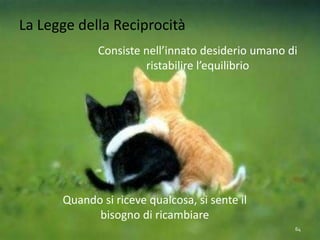 La Legge della Reciprocità
Consiste nell’innato desiderio umano di
ristabilire l’equilibrio
Quando si riceve qualcosa, si sente il
bisogno di ricambiare
64
 