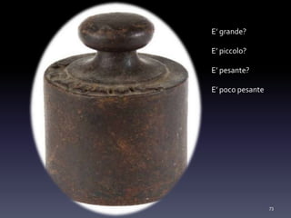 73
E’ grande?
E’ piccolo?
E’ pesante?
E’ poco pesante
 