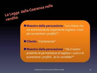 marketing & comunicazione di Marino Fadda 91
Maestro della persuasione: “Lei ritiene che
sia estremamente importante tagliare i costi
per aumentare i profitti? “
Cliente: “Certamente”
Maestro della persuasione: “ Se il nostro
prodotto le permettesse di tagliare i costi e di
aumentare i profitti , lei lo vorrebbe?”
 