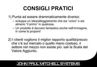 CONSIGLI PRATICI
1) Punta ad essere drammaticamente diverso:
   – sviluppa un idea/atteggiamento che sia “unico” o sia
     almeno “il primo” in qualcosa.
   – Un prodotto è davvero fantastico anche nell’immagine,
     in come lo proponi!

2) I clienti vogliono il miglior rapporto qualità/prezzo
  che c’è sul mercato o quello meno costoso, il
  settore nel mezzo non esiste più: sali la Scala del
  Valore Aggiunto.


                                                         10
 