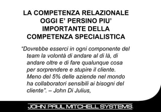 LA COMPETENZA RELAZIONALE
    OGGI E’ PERSINO PIU’
     IMPORTANTE DELLA
 COMPETENZA SPECIALISTICA
“Dovrebbe esserci in ogni componente del
  team la volontà di andare al di là, di
  andare oltre e di fare qualunque cosa
  per sorprendere e stupire il cliente.
  Meno del 5% delle aziende nel mondo
  ha collaboratori sensibili ai bisogni del
  cliente”. – John Di Julius,

                                              13
 