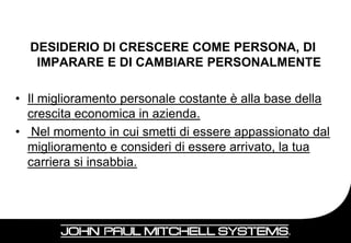 DESIDERIO DI CRESCERE COME PERSONA, DI
   IMPARARE E DI CAMBIARE PERSONALMENTE

• Il miglioramento personale costante è alla base della
  crescita economica in azienda.
• Nel momento in cui smetti di essere appassionato dal
  miglioramento e consideri di essere arrivato, la tua
  carriera si insabbia.




                                                    16
 