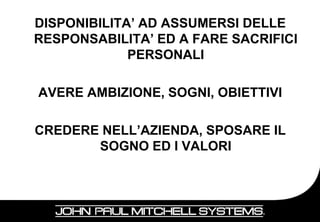 DISPONIBILITA’ AD ASSUMERSI DELLE
RESPONSABILITA’ ED A FARE SACRIFICI
             PERSONALI

AVERE AMBIZIONE, SOGNI, OBIETTIVI

CREDERE NELL’AZIENDA, SPOSARE IL
       SOGNO ED I VALORI



                                    17
 