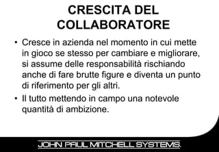 CRESCITA DEL
          COLLABORATORE
• Cresce in azienda nel momento in cui mette
  in gioco se stesso per cambiare e migliorare,
  si assume delle responsabilità rischiando
  anche di fare brutte figure e diventa un punto
  di riferimento per gli altri.
• Il tutto mettendo in campo una notevole
  quantità di ambizione.


                                              18
 