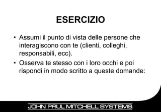 ESERCIZIO
• Assumi il punto di vista delle persone che
  interagiscono con te (clienti, colleghi,
  responsabili, ecc).
• Osserva te stesso con i loro occhi e poi
  rispondi in modo scritto a queste domande:



                                           20
 