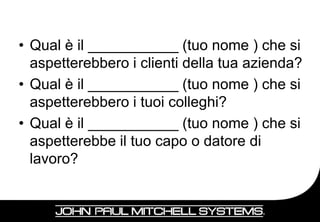 • Qual è il ___________ (tuo nome ) che si
  aspetterebbero i clienti della tua azienda?
• Qual è il ___________ (tuo nome ) che si
  aspetterebbero i tuoi colleghi?
• Qual è il ___________ (tuo nome ) che si
  aspetterebbe il tuo capo o datore di
  lavoro?


                                          21
 