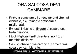 ORA SAI COSA DEVI
           CAMBIARE
• Prova a cambiare gli atteggiamenti che hai
  elencato, sicuramente crescerai e
  migliorerai.
• Eviterai il rischio di fingere di essere una
  bella persona.
• I tuoi miglioramenti diventeranno il tuo
  marchio distintivo.
• Se vuoi che le cose cambino, come prima
  cosa devi cambiare tu.
                                                 25
 