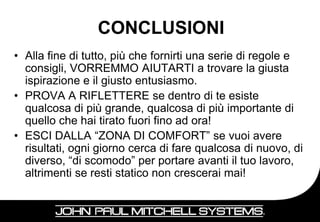 CONCLUSIONI
• Alla fine di tutto, più che fornirti una serie di regole e
  consigli, VORREMMO AIUTARTI a trovare la giusta
  ispirazione e il giusto entusiasmo.
• PROVA A RIFLETTERE se dentro di te esiste
  qualcosa di più grande, qualcosa di più importante di
  quello che hai tirato fuori fino ad ora!
• ESCI DALLA “ZONA DI COMFORT” se vuoi avere
  risultati, ogni giorno cerca di fare qualcosa di nuovo, di
  diverso, “di scomodo” per portare avanti il tuo lavoro,
  altrimenti se resti statico non crescerai mai!

                                                        28
 