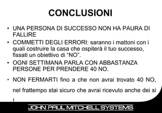 CONCLUSIONI
• UNA PERSONA DI SUCCESSO NON HA PAURA DI
  FALLIRE
• COMMETTI DEGLI ERRORI: saranno i mattoni con i
  quali costruire la casa che ospiterà il tuo successo,
  fissati un obiettivo di “NO”.
• OGNI SETTIMANA PARLA CON ABBASTANZA
  PERSONE PER PRENDERE 40 NO.
• NON FERMARTI fino a che non avrai trovato 40 NO,
  nel frattempo stai sicuro che avrai ricevuto anche dei si
  !
                                                      29
 