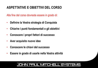 ASPETTATIVE E OBIETTIVI DEL CORSO

Alla fine del corso dovreste essere in grado di:

• Definire la Vostra strategia di Conquista

• Chiarire i punti fondamentali e gli obiettivi

• Conoscere i propri fattori di successo

• Aver acquisito nuove idee

• Conoscere le chiavi del successo

• Essere in grado di usarle nella Vostra attività
 