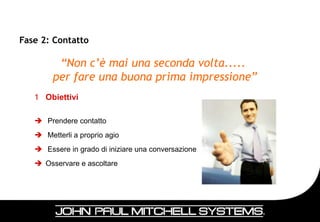 Fase 2: Contatto

         “Non c’è mai una seconda volta.....
        per fare una buona prima impressione”
   1 Obiettivi

    Prendere contatto
    Metterli a proprio agio
    Essere in grado di iniziare una conversazione
    Osservare e ascoltare




                                                     34
 