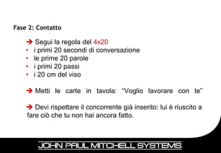 Fase 2: Contatto

     Segui la regola del 4x20
    • i primi 20 secondi di conversazione
    • le prime 20 parole
    • i primi 20 passi
    • i 20 cm del viso

     Metti le carte in tavola: “Voglio lavorare con te”

     Devi rispettare il concorrente già inserito: lui è riuscito a
    fare ciò che tu non hai ancora fatto.




                                                                      36
 