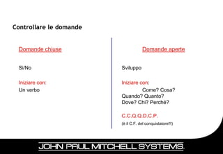 Controllare le domande


 Domande chiuse                      Domande aperte


 Si/No                   Sviluppo

 Iniziare con:           Iniziare con:
 Un verbo                          Come? Cosa?
                         Quando? Quanto?
                         Dove? Chi? Perché?

                         C.C.Q.Q.D.C.P.
                         (è il C.F. del conquistatore!!!)




                                                            17
 