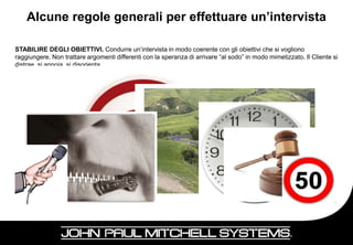 Alcune regole generali per effettuare un’intervista

STABILIRE DEGLI OBIETTIVI. Condurre un’intervista in modo coerente con gli obiettivi che si vogliono
raggiungere. Non trattare argomenti differenti con la speranza di arrivare “al sodo” in modo mimetizzato. Il Cliente si
distrae, si annoia, si disorienta.
NON ESSERE DIRETTI. Non affrontare in modo troppo immediato l’argomento che vogliamo trattare. Verificare
prima la disponibilità dell’interlocutore, se esistono e perché delle barriere.
CONCEDERE DEL TEMPO. Lasciare del tempo per riflettere. Non forzare le risposte.
NON SUGGERIRE. Abbiamo bisogno di sentire ciò che il Cliente pensa, non ciò che noi vogliamo che pensi. Ed
ancora non cerchiamo attraverso dei suggerimenti di convincere il nostro interlocutore, non è questo il momento.
NON VALUTARE. Il Cliente deve poter esprimersi liberamente, non essere giudicato per ciò che pensa o dice,
altrimenti si blocca e la nostra intervista scivola in un batti becco sterile.
NON FARSI INTERVISTARE. Il Cliente può essere abile, o semplicemente desideroso di informazioni, non siamo
noi gli intervistati. Non è questo il momento per presentare o argomentare.
NON CONCLUDERE. Non affrettare la conclusione, pensando di avere tutte le informazioni per poter passare alla
proposta. Il tempo dedicato all’intervista è comunque ben speso.
VERIFICARE. Spesso il Cliente maschera i veri bisogni per timore di dover acquistare oppure perché non li
percepisce. Verificare con tatto che ciò che ci viene detto corrisponda a realtà utilizzando delle domande di
controllo. Utilizzare il feed-back. Attenzione ai messaggi di ritorno essi ci permettono di misurare quanto il Cliente
giudica importante ciò che ci sta dicendo. I gesti spesso sottolineano efficacemente un vero problema o esigenza.

                    … ma soprattutto ASCOLTARE e REGISTRARE …


                                                                                                               53
 