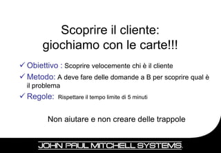 Scoprire il cliente:
       giochiamo con le carte!!!
 Obiettivo : Scoprire velocemente chi è il cliente
 Metodo: A deve fare delle domande a B per scoprire qual è
  il problema
 Regole:   Rispettare il tempo limite di 5 minuti



        Non aiutare e non creare delle trappole


                                                          14
 
