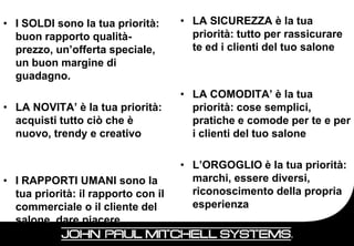 • I SOLDI sono la tua priorità:      • LA SICUREZZA è la tua
  buon rapporto qualità-               priorità: tutto per rassicurare
  prezzo, un’offerta speciale,         te ed i clienti del tuo salone
  un buon margine di
  guadagno.
                                     • LA COMODITA’ è la tua
• LA NOVITA’ è la tua priorità:        priorità: cose semplici,
  acquisti tutto ciò che è             pratiche e comode per te e per
  nuovo, trendy e creativo             i clienti del tuo salone

                                     • L’ORGOGLIO è la tua priorità:
• I RAPPORTI UMANI sono la             marchi, essere diversi,
  tua priorità: il rapporto con il     riconoscimento della propria
  commerciale o il cliente del         esperienza
  salone, dare piacere
 