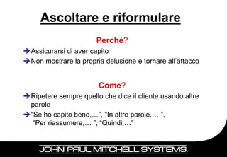 Ascoltare e riformulare
                       Perchè?
Assicurarsi di aver capito
Non mostrare la propria delusione e tornare all’attacco


                        Come?
Ripetere sempre quello che dice il cliente usando altre
 parole
“Se ho capito bene,…”, “In altre parole,… ”,
  “Per riassumere,… ”, “Quindi,…”



                                                           22
 