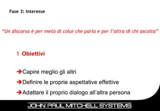 Fase 3: Interesse



“Un discorso è per metà di colui che parla e per l’altra di chi ascolta”



      1 Obiettivi


      Capire meglio gli altri
      Definire le proprie aspettative effettive
      Adattare il proprio dialogo all’altra persona

                                                                    38
 