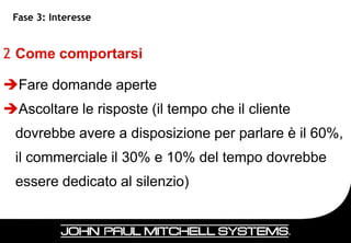 Fase 3: Interesse


2 Come comportarsi

Fare domande aperte
Ascoltare le risposte (il tempo che il cliente
 dovrebbe avere a disposizione per parlare è il 60%,
 il commerciale il 30% e 10% del tempo dovrebbe
 essere dedicato al silenzio)


                                                  39
 