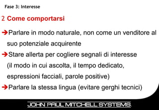 Fase 3: Interesse

2 Come comportarsi

Parlare in modo naturale, non come un venditore al
  suo potenziale acquirente
Stare allerta per cogliere segnali di interesse
  (il modo in cui ascolta, il tempo dedicato,
  espressioni facciali, parole positive)
Parlare la stessa lingua (evitare gerghi tecnici)


                                                     39
 