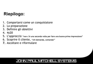 Riepilogo:
1.   Comportarsi come un conquistatore
2.   La preparazione
3.   Definire gli obiettivi
4.   4x20
5.   L’approccio “non c’è una seconda volta per fare una buona prima impressione”
6.   Scoprire il cliente, “chi domanda, comanda!”
7.   Ascoltare e riformulare




                                                                                    22
 
