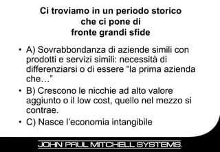 Ci troviamo in un periodo storico
                che ci pone di
             fronte grandi sfide
• A) Sovrabbondanza di aziende simili con
  prodotti e servizi simili: necessità di
  differenziarsi o di essere “la prima azienda
  che…”
• B) Crescono le nicchie ad alto valore
  aggiunto o il low cost, quello nel mezzo si
  contrae.
• C) Nasce l’economia intangibile

                                                 6
 