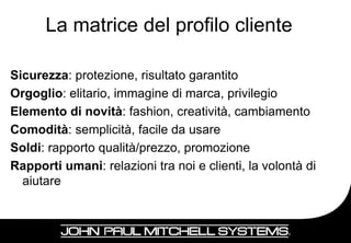 La matrice del profilo cliente

Sicurezza: protezione, risultato garantito
Orgoglio: elitario, immagine di marca, privilegio
Elemento di novità: fashion, creatività, cambiamento
Comodità: semplicità, facile da usare
Soldi: rapporto qualità/prezzo, promozione
Rapporti umani: relazioni tra noi e clienti, la volontà di
  aiutare



                                                             25
 