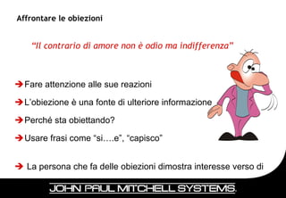 Affrontare le obiezioni


    “Il contrario di amore non è odio ma indifferenza”



Fare attenzione alle sue reazioni

L’obiezione è una fonte di ulteriore informazione

Perché sta obiettando?

Usare frasi come “si….e”, “capisco”


 La persona che fa delle obiezioni dimostra interesse verso di
  me!
                                                                  28
 